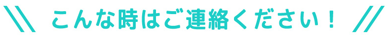 こんなときはご連絡ください！